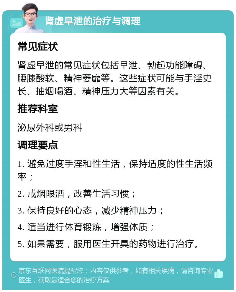 肾虚早泄的治疗与调理 常见症状 肾虚早泄的常见症状包括早泄、勃起功能障碍、腰膝酸软、精神萎靡等。这些症状可能与手淫史长、抽烟喝酒、精神压力大等因素有关。 推荐科室 泌尿外科或男科 调理要点 1. 避免过度手淫和性生活，保持适度的性生活频率； 2. 戒烟限酒，改善生活习惯； 3. 保持良好的心态，减少精神压力； 4. 适当进行体育锻炼，增强体质； 5. 如果需要，服用医生开具的药物进行治疗。