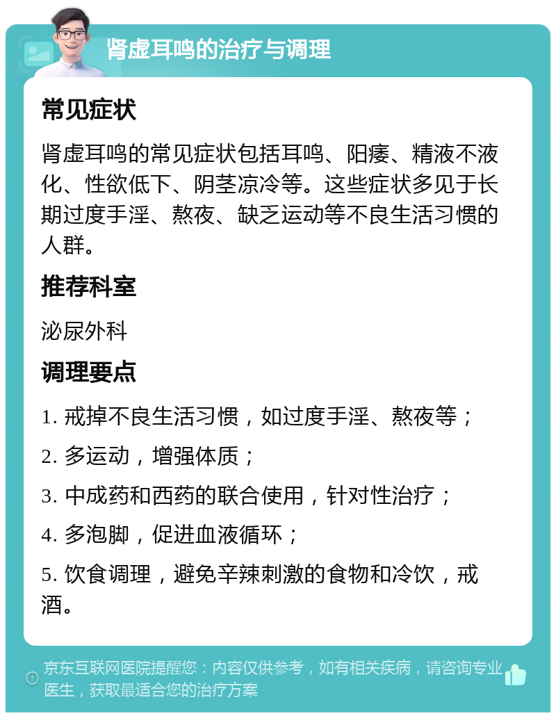 肾虚耳鸣的治疗与调理 常见症状 肾虚耳鸣的常见症状包括耳鸣、阳痿、精液不液化、性欲低下、阴茎凉冷等。这些症状多见于长期过度手淫、熬夜、缺乏运动等不良生活习惯的人群。 推荐科室 泌尿外科 调理要点 1. 戒掉不良生活习惯，如过度手淫、熬夜等； 2. 多运动，增强体质； 3. 中成药和西药的联合使用，针对性治疗； 4. 多泡脚，促进血液循环； 5. 饮食调理，避免辛辣刺激的食物和冷饮，戒酒。