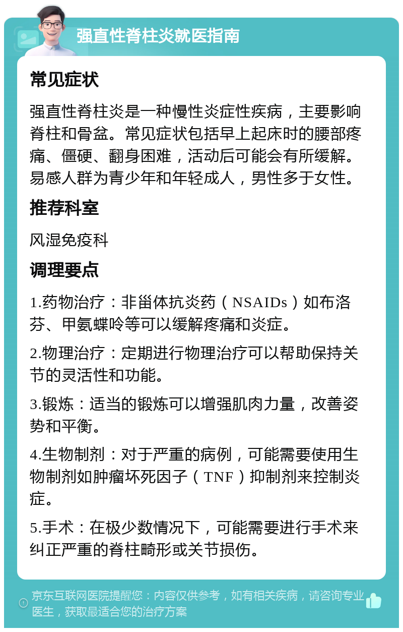 强直性脊柱炎就医指南 常见症状 强直性脊柱炎是一种慢性炎症性疾病，主要影响脊柱和骨盆。常见症状包括早上起床时的腰部疼痛、僵硬、翻身困难，活动后可能会有所缓解。易感人群为青少年和年轻成人，男性多于女性。 推荐科室 风湿免疫科 调理要点 1.药物治疗：非甾体抗炎药（NSAIDs）如布洛芬、甲氨蝶呤等可以缓解疼痛和炎症。 2.物理治疗：定期进行物理治疗可以帮助保持关节的灵活性和功能。 3.锻炼：适当的锻炼可以增强肌肉力量，改善姿势和平衡。 4.生物制剂：对于严重的病例，可能需要使用生物制剂如肿瘤坏死因子（TNF）抑制剂来控制炎症。 5.手术：在极少数情况下，可能需要进行手术来纠正严重的脊柱畸形或关节损伤。