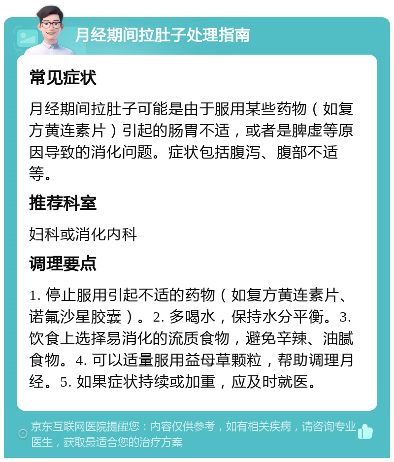 月经期间拉肚子处理指南 常见症状 月经期间拉肚子可能是由于服用某些药物（如复方黄连素片）引起的肠胃不适，或者是脾虚等原因导致的消化问题。症状包括腹泻、腹部不适等。 推荐科室 妇科或消化内科 调理要点 1. 停止服用引起不适的药物（如复方黄连素片、诺氟沙星胶囊）。2. 多喝水，保持水分平衡。3. 饮食上选择易消化的流质食物，避免辛辣、油腻食物。4. 可以适量服用益母草颗粒，帮助调理月经。5. 如果症状持续或加重，应及时就医。