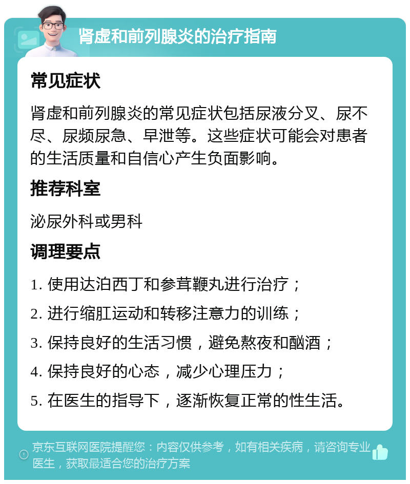 肾虚和前列腺炎的治疗指南 常见症状 肾虚和前列腺炎的常见症状包括尿液分叉、尿不尽、尿频尿急、早泄等。这些症状可能会对患者的生活质量和自信心产生负面影响。 推荐科室 泌尿外科或男科 调理要点 1. 使用达泊西丁和参茸鞭丸进行治疗； 2. 进行缩肛运动和转移注意力的训练； 3. 保持良好的生活习惯，避免熬夜和酗酒； 4. 保持良好的心态，减少心理压力； 5. 在医生的指导下，逐渐恢复正常的性生活。