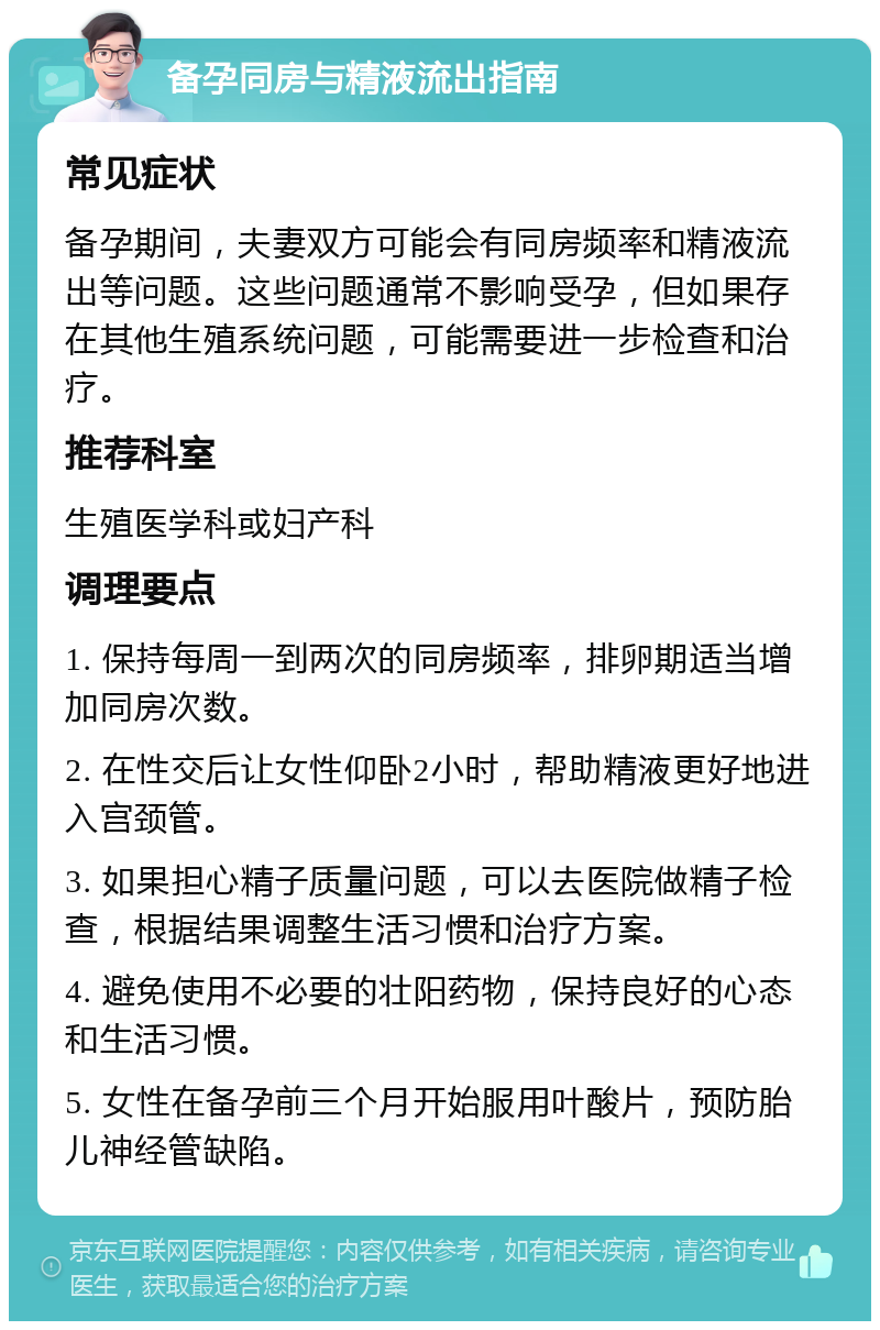 备孕同房与精液流出指南 常见症状 备孕期间，夫妻双方可能会有同房频率和精液流出等问题。这些问题通常不影响受孕，但如果存在其他生殖系统问题，可能需要进一步检查和治疗。 推荐科室 生殖医学科或妇产科 调理要点 1. 保持每周一到两次的同房频率，排卵期适当增加同房次数。 2. 在性交后让女性仰卧2小时，帮助精液更好地进入宫颈管。 3. 如果担心精子质量问题，可以去医院做精子检查，根据结果调整生活习惯和治疗方案。 4. 避免使用不必要的壮阳药物，保持良好的心态和生活习惯。 5. 女性在备孕前三个月开始服用叶酸片，预防胎儿神经管缺陷。