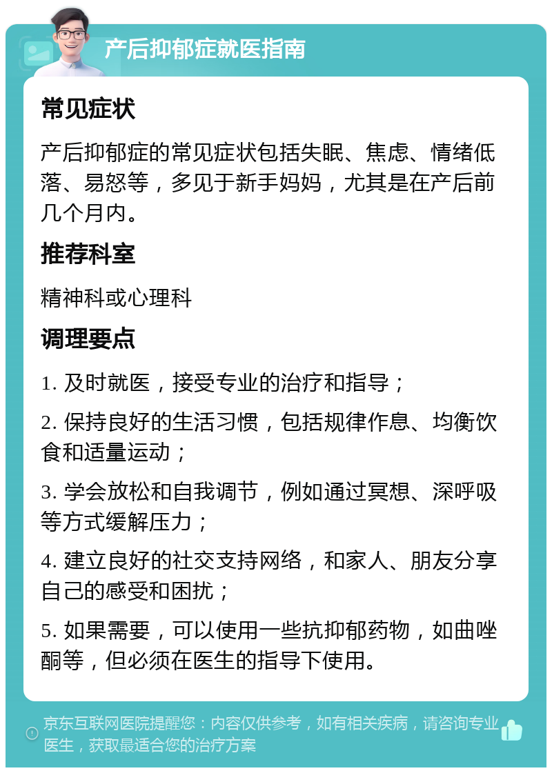 产后抑郁症就医指南 常见症状 产后抑郁症的常见症状包括失眠、焦虑、情绪低落、易怒等，多见于新手妈妈，尤其是在产后前几个月内。 推荐科室 精神科或心理科 调理要点 1. 及时就医，接受专业的治疗和指导； 2. 保持良好的生活习惯，包括规律作息、均衡饮食和适量运动； 3. 学会放松和自我调节，例如通过冥想、深呼吸等方式缓解压力； 4. 建立良好的社交支持网络，和家人、朋友分享自己的感受和困扰； 5. 如果需要，可以使用一些抗抑郁药物，如曲唑酮等，但必须在医生的指导下使用。