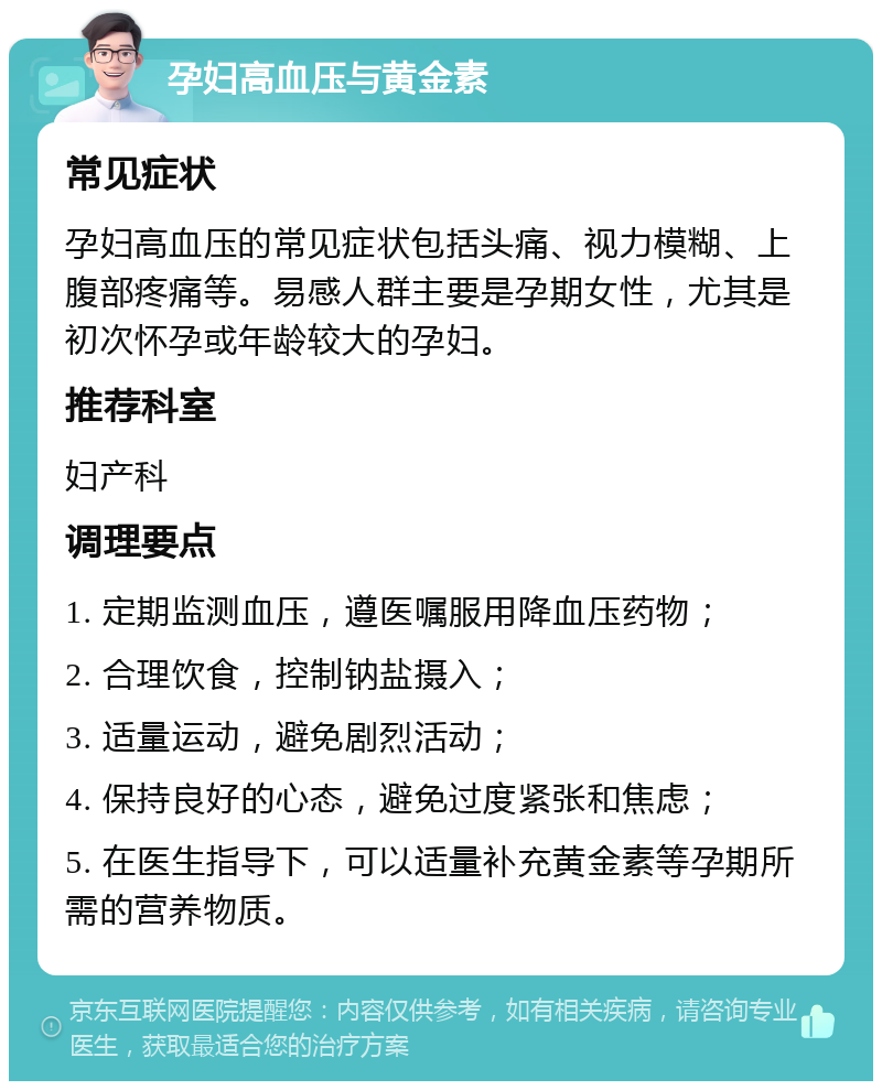 孕妇高血压与黄金素 常见症状 孕妇高血压的常见症状包括头痛、视力模糊、上腹部疼痛等。易感人群主要是孕期女性，尤其是初次怀孕或年龄较大的孕妇。 推荐科室 妇产科 调理要点 1. 定期监测血压，遵医嘱服用降血压药物； 2. 合理饮食，控制钠盐摄入； 3. 适量运动，避免剧烈活动； 4. 保持良好的心态，避免过度紧张和焦虑； 5. 在医生指导下，可以适量补充黄金素等孕期所需的营养物质。