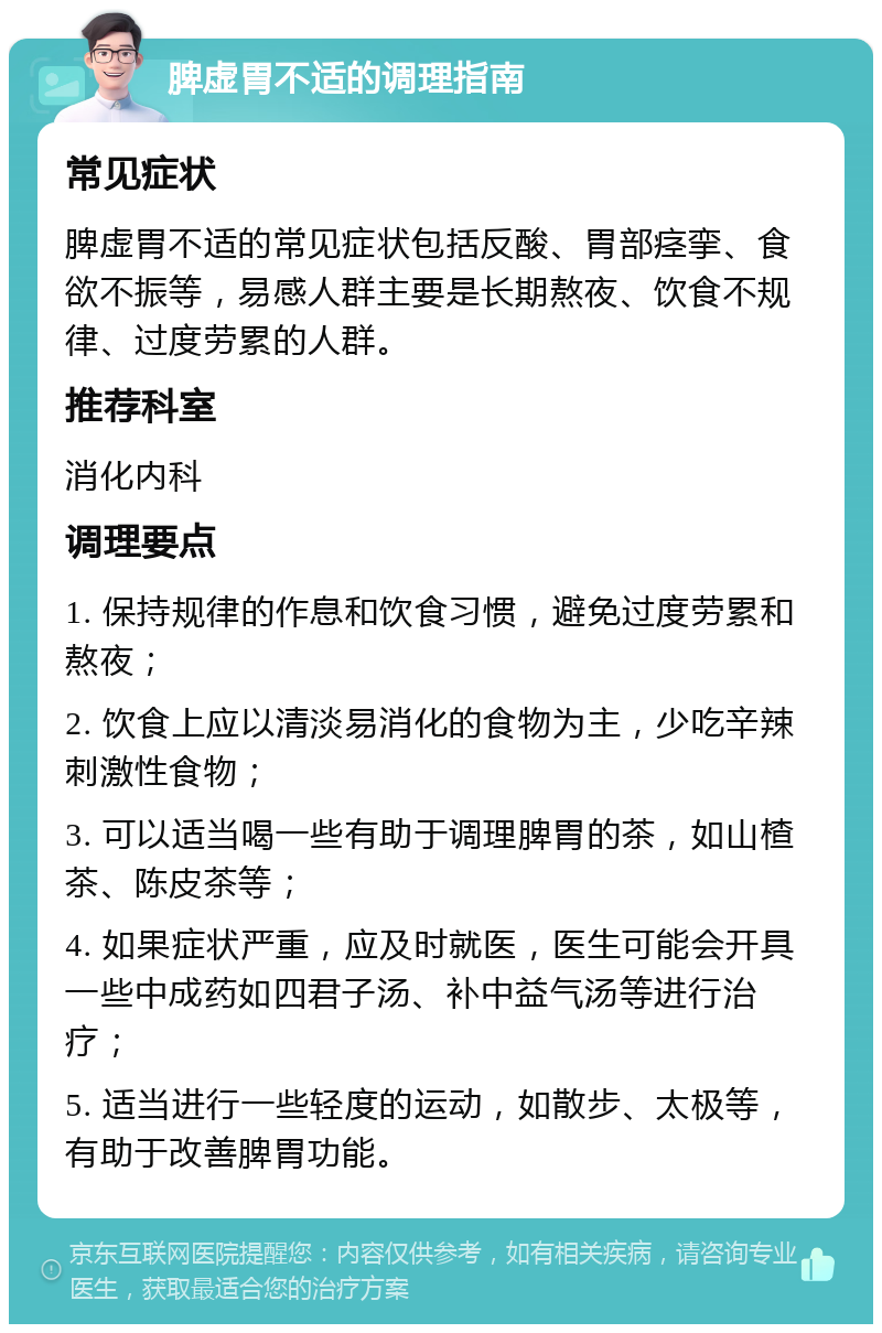 脾虚胃不适的调理指南 常见症状 脾虚胃不适的常见症状包括反酸、胃部痉挛、食欲不振等，易感人群主要是长期熬夜、饮食不规律、过度劳累的人群。 推荐科室 消化内科 调理要点 1. 保持规律的作息和饮食习惯，避免过度劳累和熬夜； 2. 饮食上应以清淡易消化的食物为主，少吃辛辣刺激性食物； 3. 可以适当喝一些有助于调理脾胃的茶，如山楂茶、陈皮茶等； 4. 如果症状严重，应及时就医，医生可能会开具一些中成药如四君子汤、补中益气汤等进行治疗； 5. 适当进行一些轻度的运动，如散步、太极等，有助于改善脾胃功能。