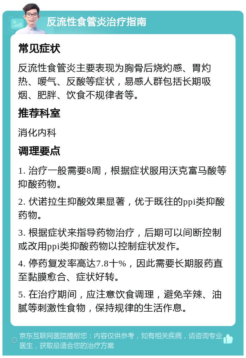 反流性食管炎治疗指南 常见症状 反流性食管炎主要表现为胸骨后烧灼感、胃灼热、嗳气、反酸等症状，易感人群包括长期吸烟、肥胖、饮食不规律者等。 推荐科室 消化内科 调理要点 1. 治疗一般需要8周，根据症状服用沃克富马酸等抑酸药物。 2. 伏诺拉生抑酸效果显著，优于既往的ppi类抑酸药物。 3. 根据症状来指导药物治疗，后期可以间断控制或改用ppi类抑酸药物以控制症状发作。 4. 停药复发率高达7.8十%，因此需要长期服药直至黏膜愈合、症状好转。 5. 在治疗期间，应注意饮食调理，避免辛辣、油腻等刺激性食物，保持规律的生活作息。