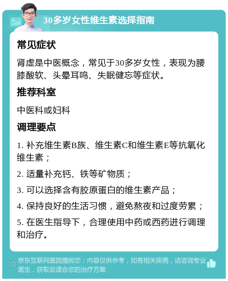 30多岁女性维生素选择指南 常见症状 肾虚是中医概念，常见于30多岁女性，表现为腰膝酸软、头晕耳鸣、失眠健忘等症状。 推荐科室 中医科或妇科 调理要点 1. 补充维生素B族、维生素C和维生素E等抗氧化维生素； 2. 适量补充钙、铁等矿物质； 3. 可以选择含有胶原蛋白的维生素产品； 4. 保持良好的生活习惯，避免熬夜和过度劳累； 5. 在医生指导下，合理使用中药或西药进行调理和治疗。