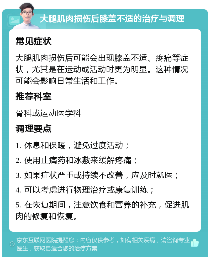 大腿肌肉损伤后膝盖不适的治疗与调理 常见症状 大腿肌肉损伤后可能会出现膝盖不适、疼痛等症状，尤其是在运动或活动时更为明显。这种情况可能会影响日常生活和工作。 推荐科室 骨科或运动医学科 调理要点 1. 休息和保暖，避免过度活动； 2. 使用止痛药和冰敷来缓解疼痛； 3. 如果症状严重或持续不改善，应及时就医； 4. 可以考虑进行物理治疗或康复训练； 5. 在恢复期间，注意饮食和营养的补充，促进肌肉的修复和恢复。