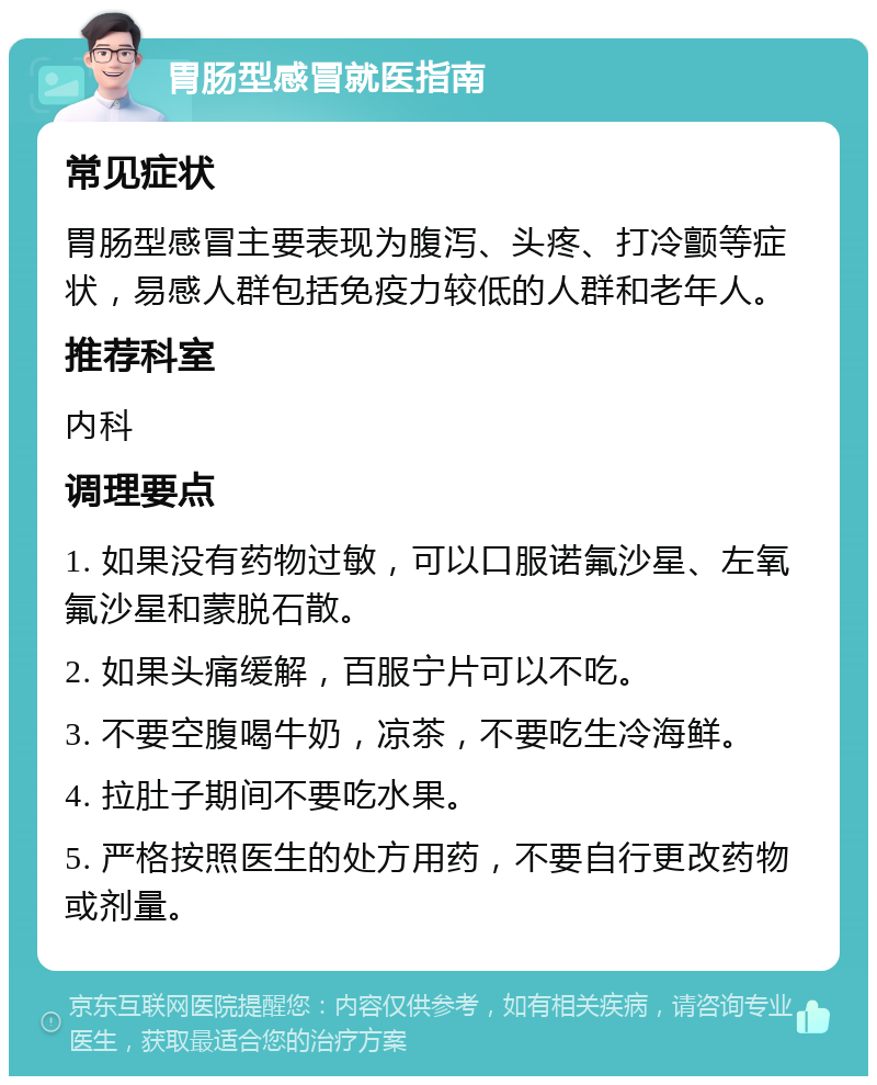 胃肠型感冒就医指南 常见症状 胃肠型感冒主要表现为腹泻、头疼、打冷颤等症状，易感人群包括免疫力较低的人群和老年人。 推荐科室 内科 调理要点 1. 如果没有药物过敏，可以口服诺氟沙星、左氧氟沙星和蒙脱石散。 2. 如果头痛缓解，百服宁片可以不吃。 3. 不要空腹喝牛奶，凉茶，不要吃生冷海鲜。 4. 拉肚子期间不要吃水果。 5. 严格按照医生的处方用药，不要自行更改药物或剂量。