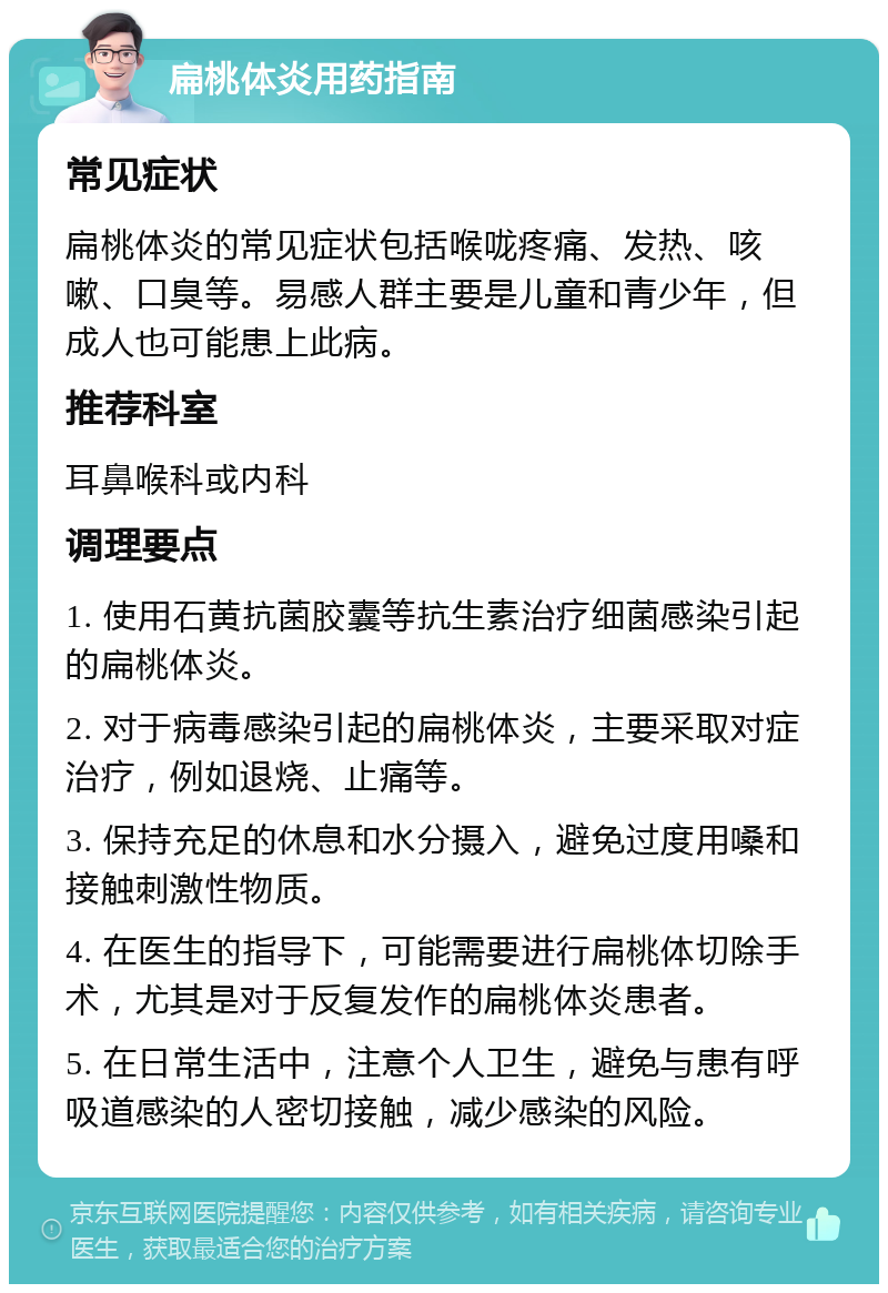 扁桃体炎用药指南 常见症状 扁桃体炎的常见症状包括喉咙疼痛、发热、咳嗽、口臭等。易感人群主要是儿童和青少年，但成人也可能患上此病。 推荐科室 耳鼻喉科或内科 调理要点 1. 使用石黄抗菌胶囊等抗生素治疗细菌感染引起的扁桃体炎。 2. 对于病毒感染引起的扁桃体炎，主要采取对症治疗，例如退烧、止痛等。 3. 保持充足的休息和水分摄入，避免过度用嗓和接触刺激性物质。 4. 在医生的指导下，可能需要进行扁桃体切除手术，尤其是对于反复发作的扁桃体炎患者。 5. 在日常生活中，注意个人卫生，避免与患有呼吸道感染的人密切接触，减少感染的风险。