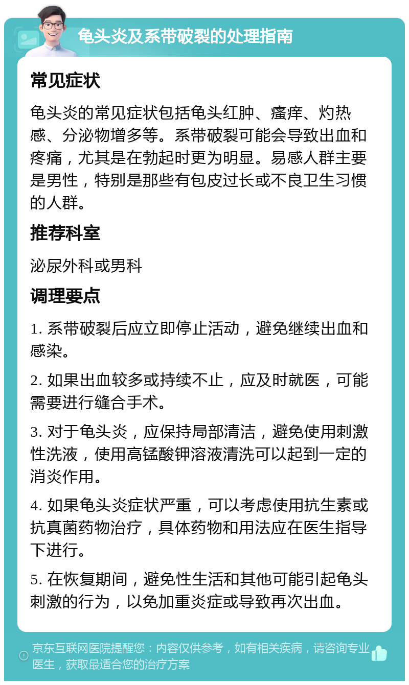 龟头炎及系带破裂的处理指南 常见症状 龟头炎的常见症状包括龟头红肿、瘙痒、灼热感、分泌物增多等。系带破裂可能会导致出血和疼痛，尤其是在勃起时更为明显。易感人群主要是男性，特别是那些有包皮过长或不良卫生习惯的人群。 推荐科室 泌尿外科或男科 调理要点 1. 系带破裂后应立即停止活动，避免继续出血和感染。 2. 如果出血较多或持续不止，应及时就医，可能需要进行缝合手术。 3. 对于龟头炎，应保持局部清洁，避免使用刺激性洗液，使用高锰酸钾溶液清洗可以起到一定的消炎作用。 4. 如果龟头炎症状严重，可以考虑使用抗生素或抗真菌药物治疗，具体药物和用法应在医生指导下进行。 5. 在恢复期间，避免性生活和其他可能引起龟头刺激的行为，以免加重炎症或导致再次出血。