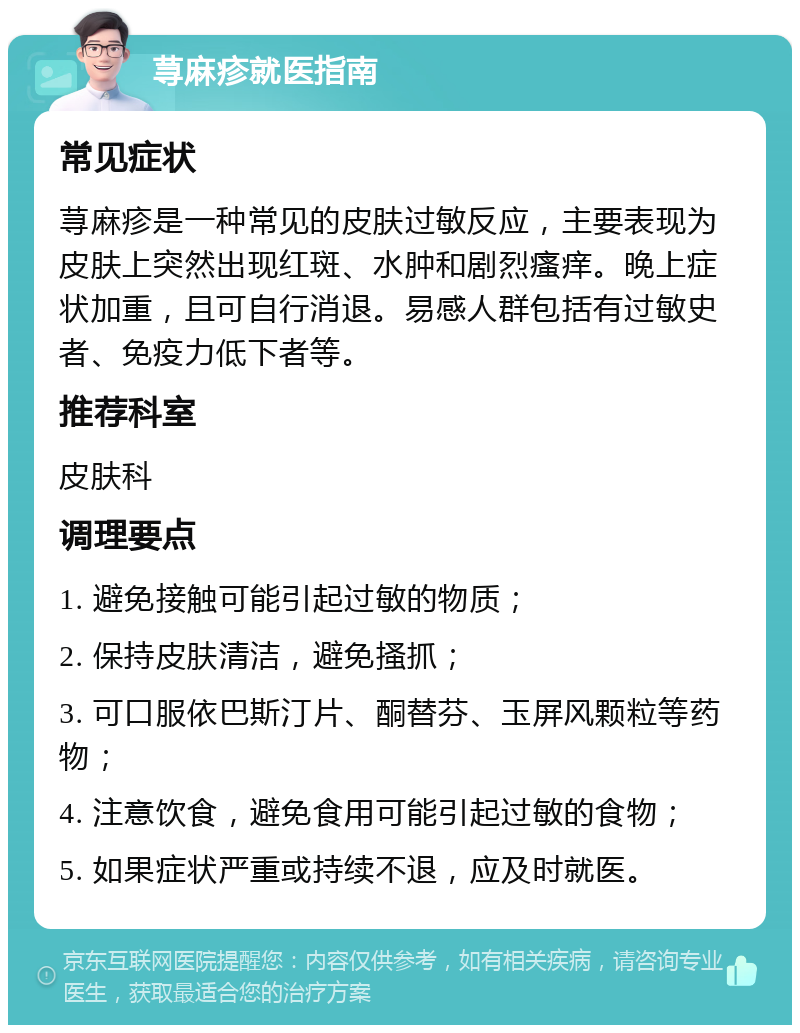 荨麻疹就医指南 常见症状 荨麻疹是一种常见的皮肤过敏反应，主要表现为皮肤上突然出现红斑、水肿和剧烈瘙痒。晚上症状加重，且可自行消退。易感人群包括有过敏史者、免疫力低下者等。 推荐科室 皮肤科 调理要点 1. 避免接触可能引起过敏的物质； 2. 保持皮肤清洁，避免搔抓； 3. 可口服依巴斯汀片、酮替芬、玉屏风颗粒等药物； 4. 注意饮食，避免食用可能引起过敏的食物； 5. 如果症状严重或持续不退，应及时就医。