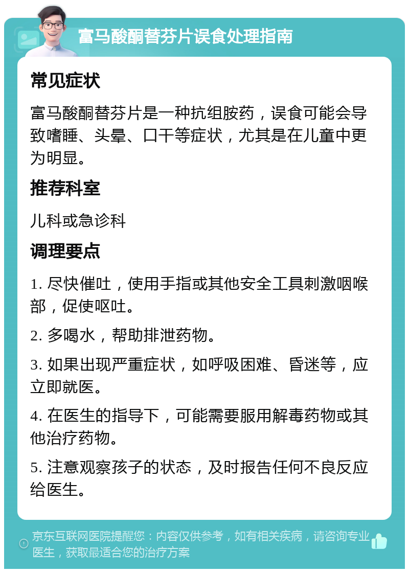 富马酸酮替芬片误食处理指南 常见症状 富马酸酮替芬片是一种抗组胺药，误食可能会导致嗜睡、头晕、口干等症状，尤其是在儿童中更为明显。 推荐科室 儿科或急诊科 调理要点 1. 尽快催吐，使用手指或其他安全工具刺激咽喉部，促使呕吐。 2. 多喝水，帮助排泄药物。 3. 如果出现严重症状，如呼吸困难、昏迷等，应立即就医。 4. 在医生的指导下，可能需要服用解毒药物或其他治疗药物。 5. 注意观察孩子的状态，及时报告任何不良反应给医生。