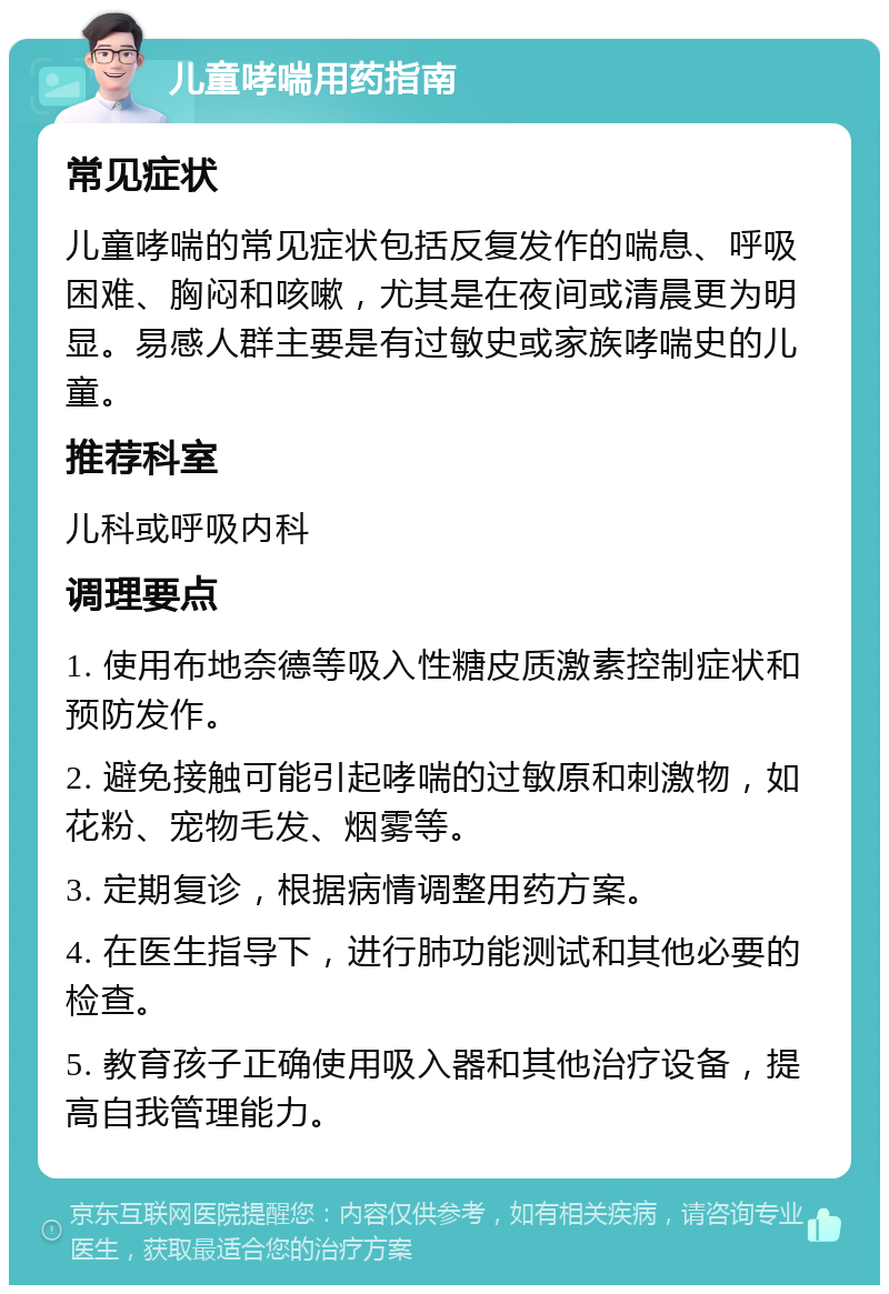 儿童哮喘用药指南 常见症状 儿童哮喘的常见症状包括反复发作的喘息、呼吸困难、胸闷和咳嗽，尤其是在夜间或清晨更为明显。易感人群主要是有过敏史或家族哮喘史的儿童。 推荐科室 儿科或呼吸内科 调理要点 1. 使用布地奈德等吸入性糖皮质激素控制症状和预防发作。 2. 避免接触可能引起哮喘的过敏原和刺激物，如花粉、宠物毛发、烟雾等。 3. 定期复诊，根据病情调整用药方案。 4. 在医生指导下，进行肺功能测试和其他必要的检查。 5. 教育孩子正确使用吸入器和其他治疗设备，提高自我管理能力。