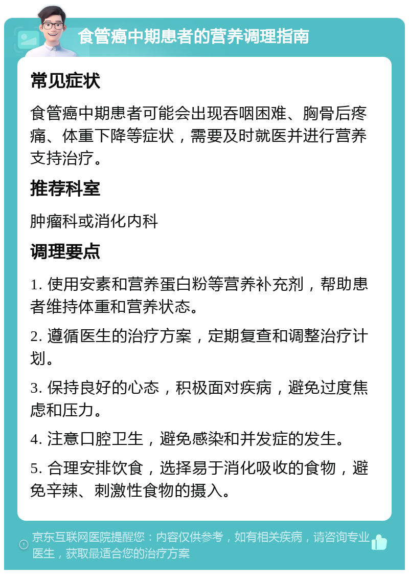 食管癌中期患者的营养调理指南 常见症状 食管癌中期患者可能会出现吞咽困难、胸骨后疼痛、体重下降等症状，需要及时就医并进行营养支持治疗。 推荐科室 肿瘤科或消化内科 调理要点 1. 使用安素和营养蛋白粉等营养补充剂，帮助患者维持体重和营养状态。 2. 遵循医生的治疗方案，定期复查和调整治疗计划。 3. 保持良好的心态，积极面对疾病，避免过度焦虑和压力。 4. 注意口腔卫生，避免感染和并发症的发生。 5. 合理安排饮食，选择易于消化吸收的食物，避免辛辣、刺激性食物的摄入。