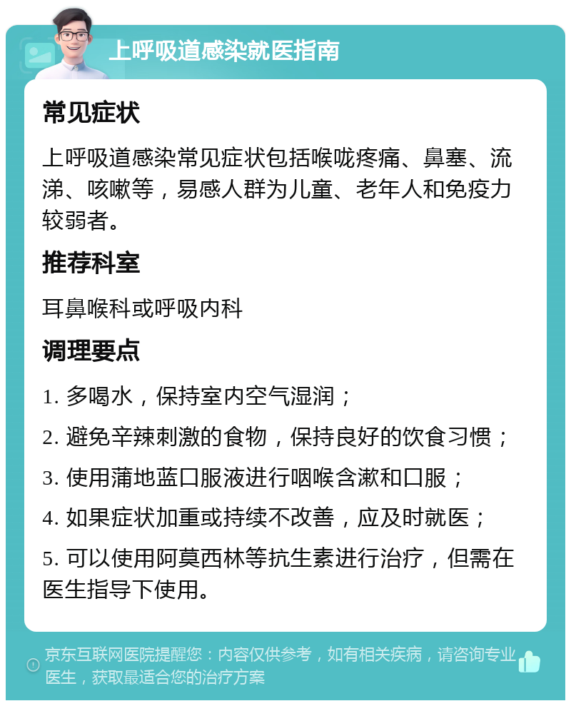 上呼吸道感染就医指南 常见症状 上呼吸道感染常见症状包括喉咙疼痛、鼻塞、流涕、咳嗽等，易感人群为儿童、老年人和免疫力较弱者。 推荐科室 耳鼻喉科或呼吸内科 调理要点 1. 多喝水，保持室内空气湿润； 2. 避免辛辣刺激的食物，保持良好的饮食习惯； 3. 使用蒲地蓝口服液进行咽喉含漱和口服； 4. 如果症状加重或持续不改善，应及时就医； 5. 可以使用阿莫西林等抗生素进行治疗，但需在医生指导下使用。