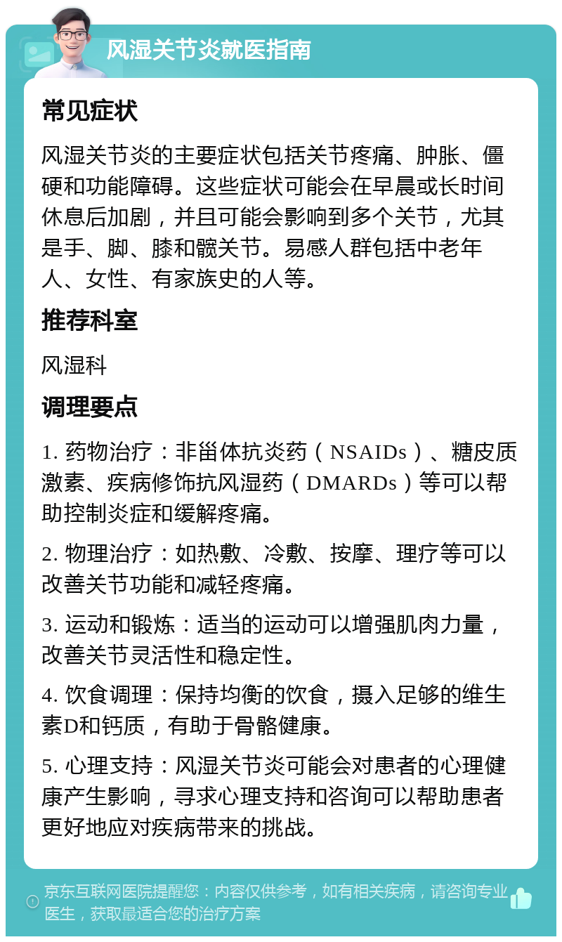 风湿关节炎就医指南 常见症状 风湿关节炎的主要症状包括关节疼痛、肿胀、僵硬和功能障碍。这些症状可能会在早晨或长时间休息后加剧，并且可能会影响到多个关节，尤其是手、脚、膝和髋关节。易感人群包括中老年人、女性、有家族史的人等。 推荐科室 风湿科 调理要点 1. 药物治疗：非甾体抗炎药（NSAIDs）、糖皮质激素、疾病修饰抗风湿药（DMARDs）等可以帮助控制炎症和缓解疼痛。 2. 物理治疗：如热敷、冷敷、按摩、理疗等可以改善关节功能和减轻疼痛。 3. 运动和锻炼：适当的运动可以增强肌肉力量，改善关节灵活性和稳定性。 4. 饮食调理：保持均衡的饮食，摄入足够的维生素D和钙质，有助于骨骼健康。 5. 心理支持：风湿关节炎可能会对患者的心理健康产生影响，寻求心理支持和咨询可以帮助患者更好地应对疾病带来的挑战。