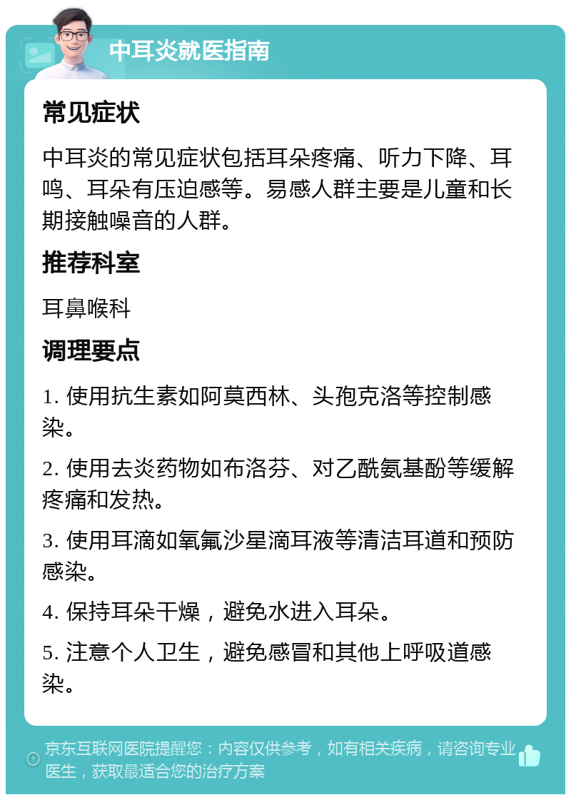 中耳炎就医指南 常见症状 中耳炎的常见症状包括耳朵疼痛、听力下降、耳鸣、耳朵有压迫感等。易感人群主要是儿童和长期接触噪音的人群。 推荐科室 耳鼻喉科 调理要点 1. 使用抗生素如阿莫西林、头孢克洛等控制感染。 2. 使用去炎药物如布洛芬、对乙酰氨基酚等缓解疼痛和发热。 3. 使用耳滴如氧氟沙星滴耳液等清洁耳道和预防感染。 4. 保持耳朵干燥，避免水进入耳朵。 5. 注意个人卫生，避免感冒和其他上呼吸道感染。