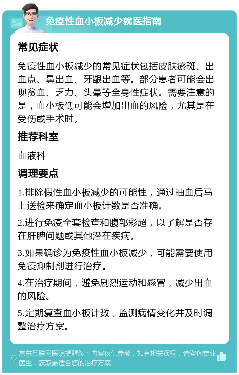 免疫性血小板减少就医指南 常见症状 免疫性血小板减少的常见症状包括皮肤瘀斑、出血点、鼻出血、牙龈出血等。部分患者可能会出现贫血、乏力、头晕等全身性症状。需要注意的是，血小板低可能会增加出血的风险，尤其是在受伤或手术时。 推荐科室 血液科 调理要点 1.排除假性血小板减少的可能性，通过抽血后马上送检来确定血小板计数是否准确。 2.进行免疫全套检查和腹部彩超，以了解是否存在肝脾问题或其他潜在疾病。 3.如果确诊为免疫性血小板减少，可能需要使用免疫抑制剂进行治疗。 4.在治疗期间，避免剧烈运动和感冒，减少出血的风险。 5.定期复查血小板计数，监测病情变化并及时调整治疗方案。