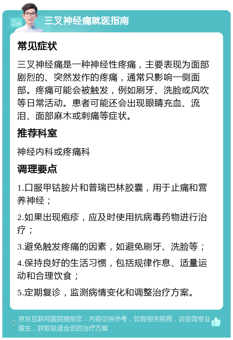 三叉神经痛就医指南 常见症状 三叉神经痛是一种神经性疼痛，主要表现为面部剧烈的、突然发作的疼痛，通常只影响一侧面部。疼痛可能会被触发，例如刷牙、洗脸或风吹等日常活动。患者可能还会出现眼睛充血、流泪、面部麻木或刺痛等症状。 推荐科室 神经内科或疼痛科 调理要点 1.口服甲钴胺片和普瑞巴林胶囊，用于止痛和营养神经； 2.如果出现疱疹，应及时使用抗病毒药物进行治疗； 3.避免触发疼痛的因素，如避免刷牙、洗脸等； 4.保持良好的生活习惯，包括规律作息、适量运动和合理饮食； 5.定期复诊，监测病情变化和调整治疗方案。