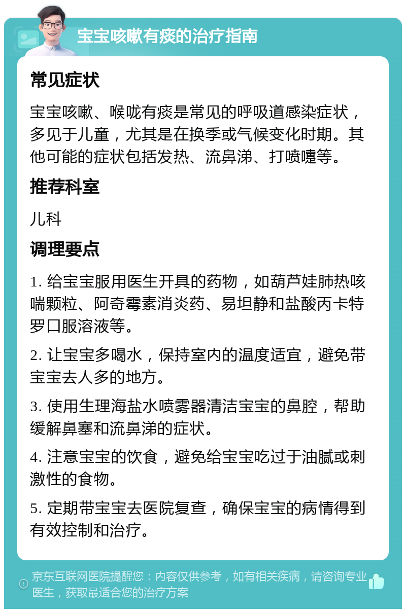 宝宝咳嗽有痰的治疗指南 常见症状 宝宝咳嗽、喉咙有痰是常见的呼吸道感染症状，多见于儿童，尤其是在换季或气候变化时期。其他可能的症状包括发热、流鼻涕、打喷嚏等。 推荐科室 儿科 调理要点 1. 给宝宝服用医生开具的药物，如葫芦娃肺热咳喘颗粒、阿奇霉素消炎药、易坦静和盐酸丙卡特罗口服溶液等。 2. 让宝宝多喝水，保持室内的温度适宜，避免带宝宝去人多的地方。 3. 使用生理海盐水喷雾器清洁宝宝的鼻腔，帮助缓解鼻塞和流鼻涕的症状。 4. 注意宝宝的饮食，避免给宝宝吃过于油腻或刺激性的食物。 5. 定期带宝宝去医院复查，确保宝宝的病情得到有效控制和治疗。