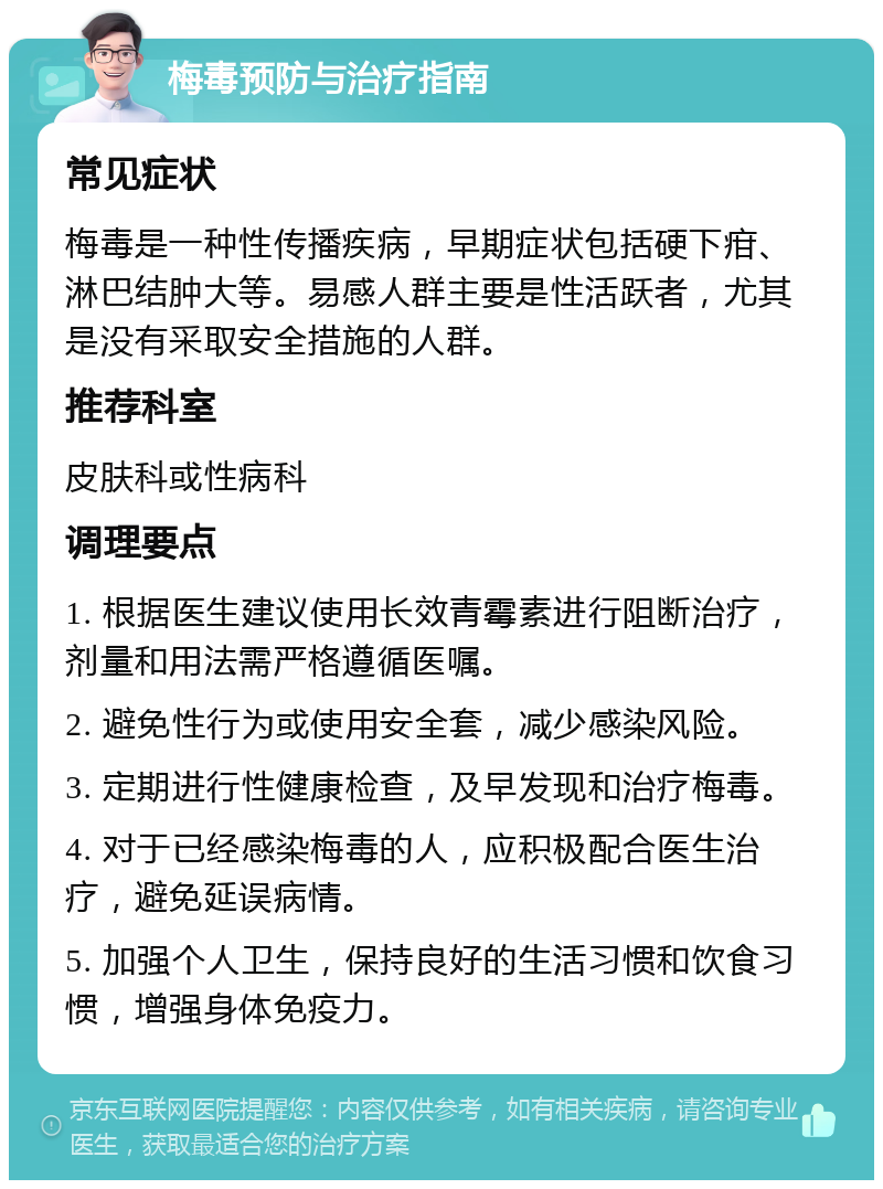 梅毒预防与治疗指南 常见症状 梅毒是一种性传播疾病，早期症状包括硬下疳、淋巴结肿大等。易感人群主要是性活跃者，尤其是没有采取安全措施的人群。 推荐科室 皮肤科或性病科 调理要点 1. 根据医生建议使用长效青霉素进行阻断治疗，剂量和用法需严格遵循医嘱。 2. 避免性行为或使用安全套，减少感染风险。 3. 定期进行性健康检查，及早发现和治疗梅毒。 4. 对于已经感染梅毒的人，应积极配合医生治疗，避免延误病情。 5. 加强个人卫生，保持良好的生活习惯和饮食习惯，增强身体免疫力。