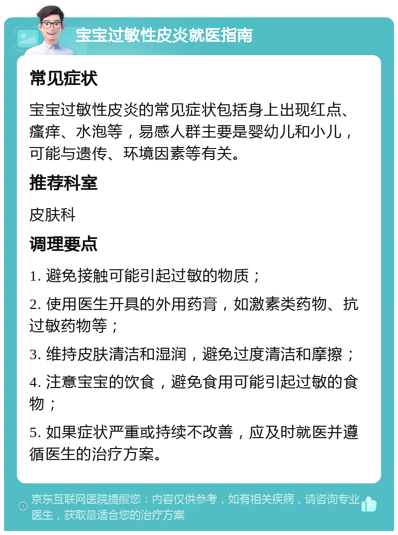 宝宝过敏性皮炎就医指南 常见症状 宝宝过敏性皮炎的常见症状包括身上出现红点、瘙痒、水泡等，易感人群主要是婴幼儿和小儿，可能与遗传、环境因素等有关。 推荐科室 皮肤科 调理要点 1. 避免接触可能引起过敏的物质； 2. 使用医生开具的外用药膏，如激素类药物、抗过敏药物等； 3. 维持皮肤清洁和湿润，避免过度清洁和摩擦； 4. 注意宝宝的饮食，避免食用可能引起过敏的食物； 5. 如果症状严重或持续不改善，应及时就医并遵循医生的治疗方案。