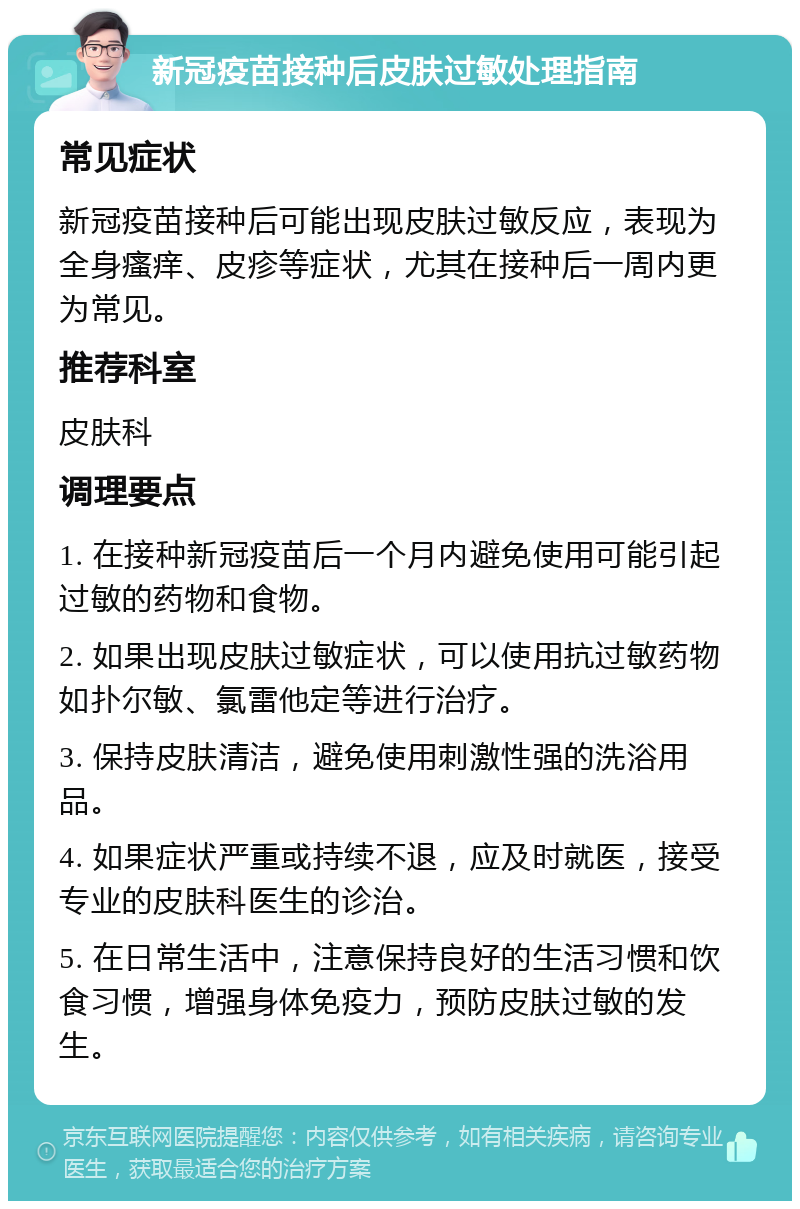 新冠疫苗接种后皮肤过敏处理指南 常见症状 新冠疫苗接种后可能出现皮肤过敏反应，表现为全身瘙痒、皮疹等症状，尤其在接种后一周内更为常见。 推荐科室 皮肤科 调理要点 1. 在接种新冠疫苗后一个月内避免使用可能引起过敏的药物和食物。 2. 如果出现皮肤过敏症状，可以使用抗过敏药物如扑尔敏、氯雷他定等进行治疗。 3. 保持皮肤清洁，避免使用刺激性强的洗浴用品。 4. 如果症状严重或持续不退，应及时就医，接受专业的皮肤科医生的诊治。 5. 在日常生活中，注意保持良好的生活习惯和饮食习惯，增强身体免疫力，预防皮肤过敏的发生。