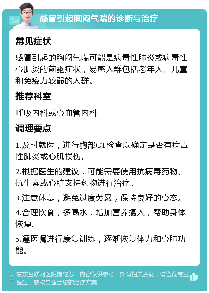 感冒引起胸闷气喘的诊断与治疗 常见症状 感冒引起的胸闷气喘可能是病毒性肺炎或病毒性心肌炎的前驱症状，易感人群包括老年人、儿童和免疫力较弱的人群。 推荐科室 呼吸内科或心血管内科 调理要点 1.及时就医，进行胸部CT检查以确定是否有病毒性肺炎或心肌损伤。 2.根据医生的建议，可能需要使用抗病毒药物、抗生素或心脏支持药物进行治疗。 3.注意休息，避免过度劳累，保持良好的心态。 4.合理饮食，多喝水，增加营养摄入，帮助身体恢复。 5.遵医嘱进行康复训练，逐渐恢复体力和心肺功能。