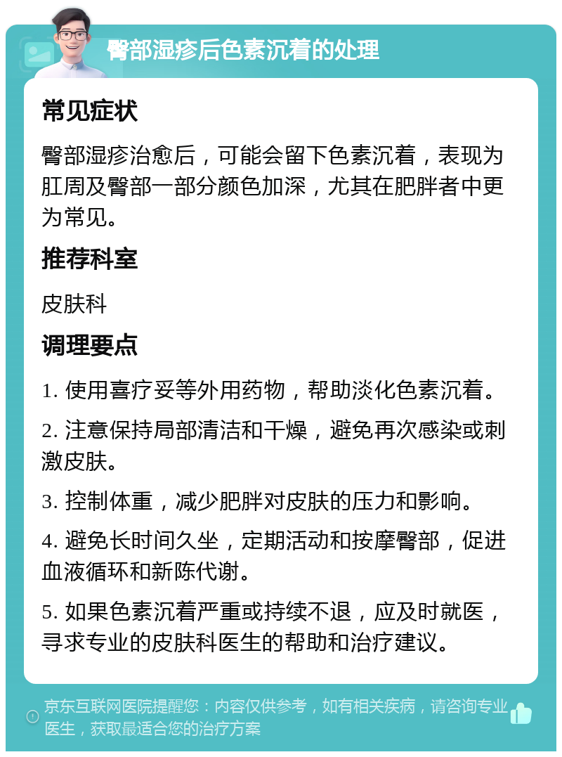 臀部湿疹后色素沉着的处理 常见症状 臀部湿疹治愈后，可能会留下色素沉着，表现为肛周及臀部一部分颜色加深，尤其在肥胖者中更为常见。 推荐科室 皮肤科 调理要点 1. 使用喜疗妥等外用药物，帮助淡化色素沉着。 2. 注意保持局部清洁和干燥，避免再次感染或刺激皮肤。 3. 控制体重，减少肥胖对皮肤的压力和影响。 4. 避免长时间久坐，定期活动和按摩臀部，促进血液循环和新陈代谢。 5. 如果色素沉着严重或持续不退，应及时就医，寻求专业的皮肤科医生的帮助和治疗建议。