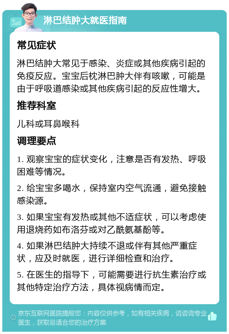 淋巴结肿大就医指南 常见症状 淋巴结肿大常见于感染、炎症或其他疾病引起的免疫反应。宝宝后枕淋巴肿大伴有咳嗽，可能是由于呼吸道感染或其他疾病引起的反应性增大。 推荐科室 儿科或耳鼻喉科 调理要点 1. 观察宝宝的症状变化，注意是否有发热、呼吸困难等情况。 2. 给宝宝多喝水，保持室内空气流通，避免接触感染源。 3. 如果宝宝有发热或其他不适症状，可以考虑使用退烧药如布洛芬或对乙酰氨基酚等。 4. 如果淋巴结肿大持续不退或伴有其他严重症状，应及时就医，进行详细检查和治疗。 5. 在医生的指导下，可能需要进行抗生素治疗或其他特定治疗方法，具体视病情而定。