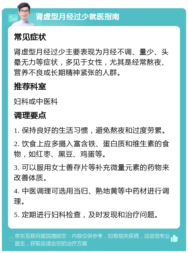 肾虚型月经过少就医指南 常见症状 肾虚型月经过少主要表现为月经不调、量少、头晕无力等症状，多见于女性，尤其是经常熬夜、营养不良或长期精神紧张的人群。 推荐科室 妇科或中医科 调理要点 1. 保持良好的生活习惯，避免熬夜和过度劳累。 2. 饮食上应多摄入富含铁、蛋白质和维生素的食物，如红枣、黑豆、鸡蛋等。 3. 可以服用女士善存片等补充微量元素的药物来改善体质。 4. 中医调理可选用当归、熟地黄等中药材进行调理。 5. 定期进行妇科检查，及时发现和治疗问题。