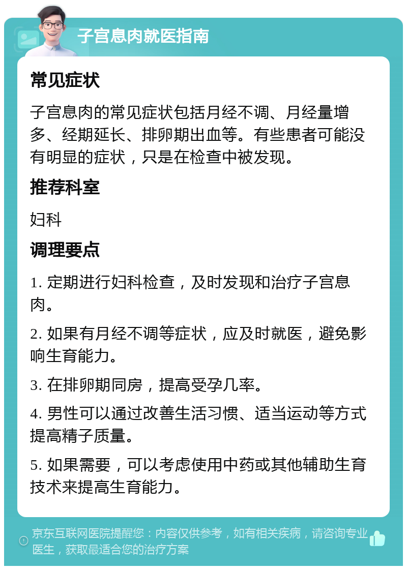 子宫息肉就医指南 常见症状 子宫息肉的常见症状包括月经不调、月经量增多、经期延长、排卵期出血等。有些患者可能没有明显的症状，只是在检查中被发现。 推荐科室 妇科 调理要点 1. 定期进行妇科检查，及时发现和治疗子宫息肉。 2. 如果有月经不调等症状，应及时就医，避免影响生育能力。 3. 在排卵期同房，提高受孕几率。 4. 男性可以通过改善生活习惯、适当运动等方式提高精子质量。 5. 如果需要，可以考虑使用中药或其他辅助生育技术来提高生育能力。