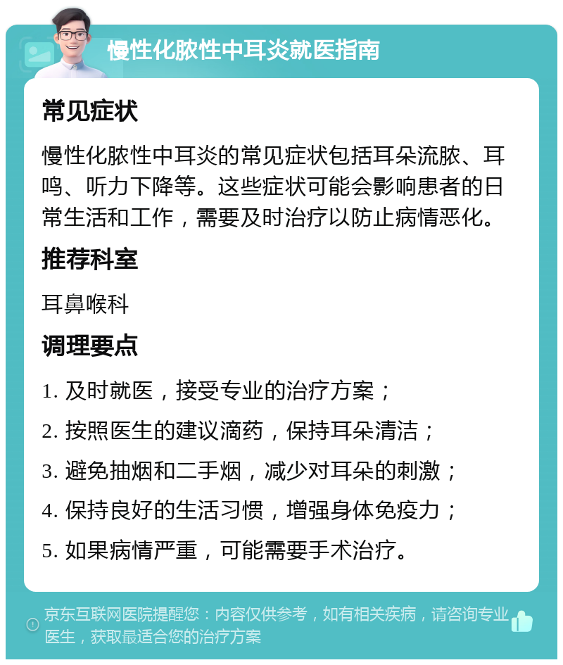 慢性化脓性中耳炎就医指南 常见症状 慢性化脓性中耳炎的常见症状包括耳朵流脓、耳鸣、听力下降等。这些症状可能会影响患者的日常生活和工作，需要及时治疗以防止病情恶化。 推荐科室 耳鼻喉科 调理要点 1. 及时就医，接受专业的治疗方案； 2. 按照医生的建议滴药，保持耳朵清洁； 3. 避免抽烟和二手烟，减少对耳朵的刺激； 4. 保持良好的生活习惯，增强身体免疫力； 5. 如果病情严重，可能需要手术治疗。