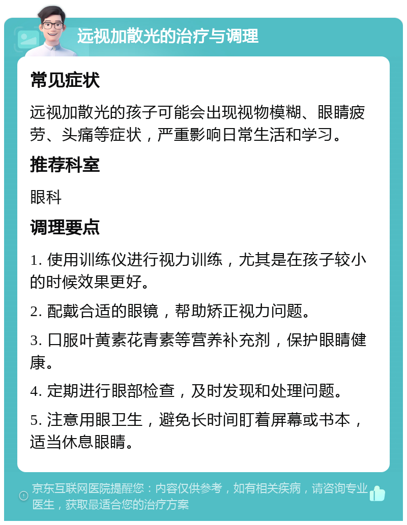 远视加散光的治疗与调理 常见症状 远视加散光的孩子可能会出现视物模糊、眼睛疲劳、头痛等症状，严重影响日常生活和学习。 推荐科室 眼科 调理要点 1. 使用训练仪进行视力训练，尤其是在孩子较小的时候效果更好。 2. 配戴合适的眼镜，帮助矫正视力问题。 3. 口服叶黄素花青素等营养补充剂，保护眼睛健康。 4. 定期进行眼部检查，及时发现和处理问题。 5. 注意用眼卫生，避免长时间盯着屏幕或书本，适当休息眼睛。