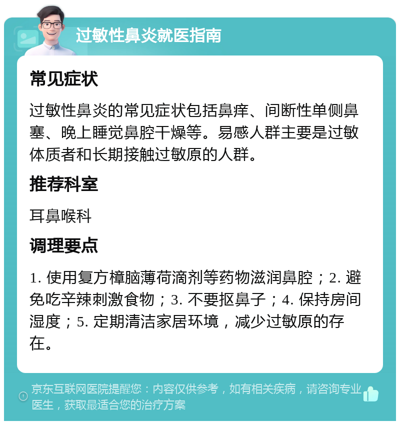 过敏性鼻炎就医指南 常见症状 过敏性鼻炎的常见症状包括鼻痒、间断性单侧鼻塞、晚上睡觉鼻腔干燥等。易感人群主要是过敏体质者和长期接触过敏原的人群。 推荐科室 耳鼻喉科 调理要点 1. 使用复方樟脑薄荷滴剂等药物滋润鼻腔；2. 避免吃辛辣刺激食物；3. 不要抠鼻子；4. 保持房间湿度；5. 定期清洁家居环境，减少过敏原的存在。