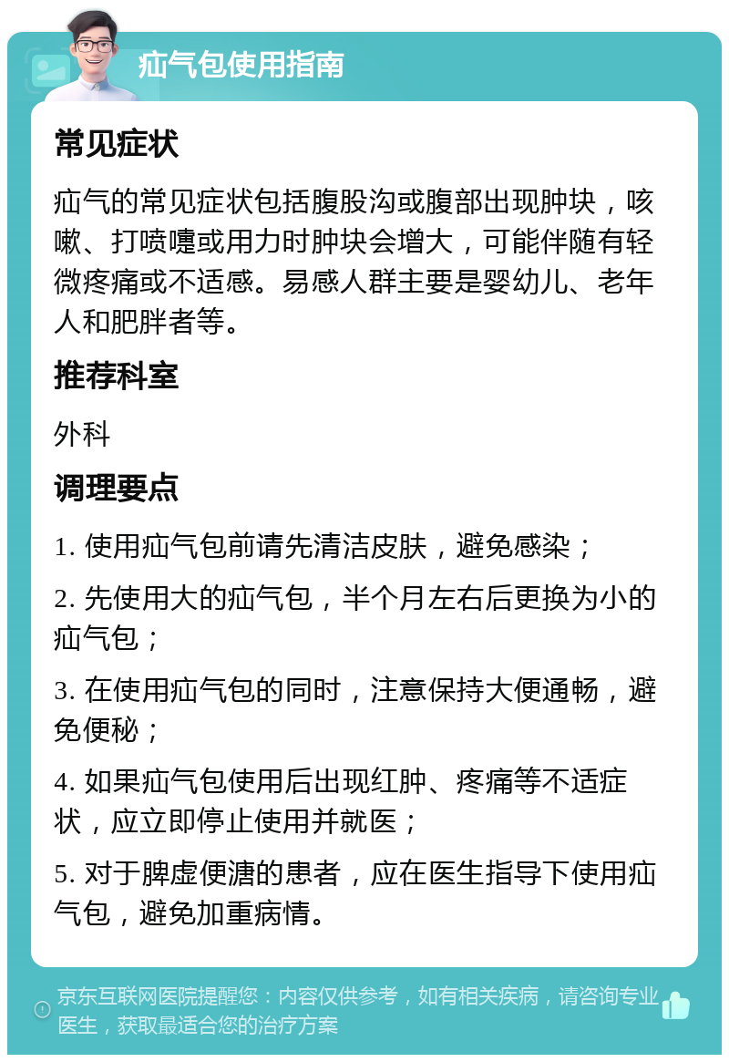 疝气包使用指南 常见症状 疝气的常见症状包括腹股沟或腹部出现肿块，咳嗽、打喷嚏或用力时肿块会增大，可能伴随有轻微疼痛或不适感。易感人群主要是婴幼儿、老年人和肥胖者等。 推荐科室 外科 调理要点 1. 使用疝气包前请先清洁皮肤，避免感染； 2. 先使用大的疝气包，半个月左右后更换为小的疝气包； 3. 在使用疝气包的同时，注意保持大便通畅，避免便秘； 4. 如果疝气包使用后出现红肿、疼痛等不适症状，应立即停止使用并就医； 5. 对于脾虚便溏的患者，应在医生指导下使用疝气包，避免加重病情。