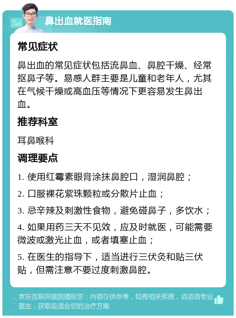 鼻出血就医指南 常见症状 鼻出血的常见症状包括流鼻血、鼻腔干燥、经常抠鼻子等。易感人群主要是儿童和老年人，尤其在气候干燥或高血压等情况下更容易发生鼻出血。 推荐科室 耳鼻喉科 调理要点 1. 使用红霉素眼膏涂抹鼻腔口，湿润鼻腔； 2. 口服裸花紫珠颗粒或分散片止血； 3. 忌辛辣及刺激性食物，避免碰鼻子，多饮水； 4. 如果用药三天不见效，应及时就医，可能需要微波或激光止血，或者填塞止血； 5. 在医生的指导下，适当进行三伏灸和贴三伏贴，但需注意不要过度刺激鼻腔。