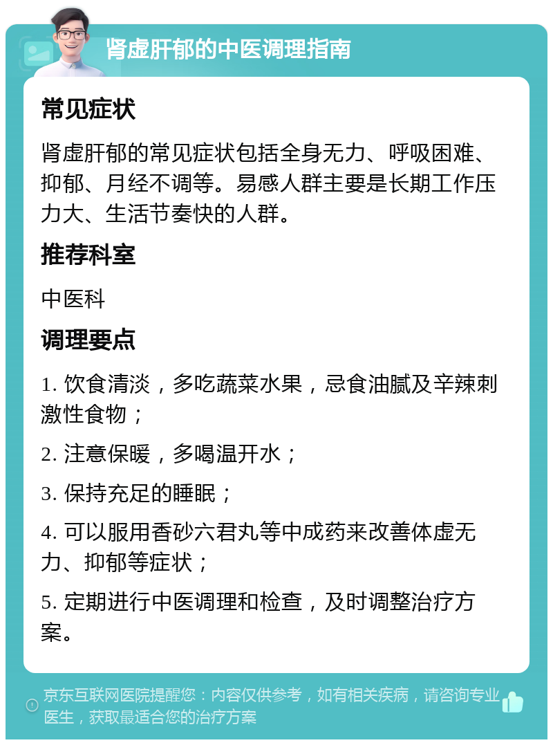 肾虚肝郁的中医调理指南 常见症状 肾虚肝郁的常见症状包括全身无力、呼吸困难、抑郁、月经不调等。易感人群主要是长期工作压力大、生活节奏快的人群。 推荐科室 中医科 调理要点 1. 饮食清淡，多吃蔬菜水果，忌食油腻及辛辣刺激性食物； 2. 注意保暖，多喝温开水； 3. 保持充足的睡眠； 4. 可以服用香砂六君丸等中成药来改善体虚无力、抑郁等症状； 5. 定期进行中医调理和检查，及时调整治疗方案。