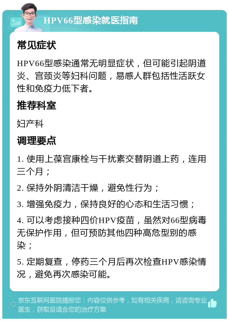 HPV66型感染就医指南 常见症状 HPV66型感染通常无明显症状，但可能引起阴道炎、宫颈炎等妇科问题，易感人群包括性活跃女性和免疫力低下者。 推荐科室 妇产科 调理要点 1. 使用上葆宫康栓与干扰素交替阴道上药，连用三个月； 2. 保持外阴清洁干燥，避免性行为； 3. 增强免疫力，保持良好的心态和生活习惯； 4. 可以考虑接种四价HPV疫苗，虽然对66型病毒无保护作用，但可预防其他四种高危型别的感染； 5. 定期复查，停药三个月后再次检查HPV感染情况，避免再次感染可能。