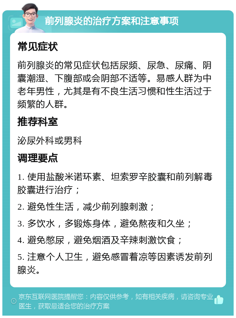 前列腺炎的治疗方案和注意事项 常见症状 前列腺炎的常见症状包括尿频、尿急、尿痛、阴囊潮湿、下腹部或会阴部不适等。易感人群为中老年男性，尤其是有不良生活习惯和性生活过于频繁的人群。 推荐科室 泌尿外科或男科 调理要点 1. 使用盐酸米诺环素、坦索罗辛胶囊和前列解毒胶囊进行治疗； 2. 避免性生活，减少前列腺刺激； 3. 多饮水，多锻炼身体，避免熬夜和久坐； 4. 避免憋尿，避免烟酒及辛辣刺激饮食； 5. 注意个人卫生，避免感冒着凉等因素诱发前列腺炎。