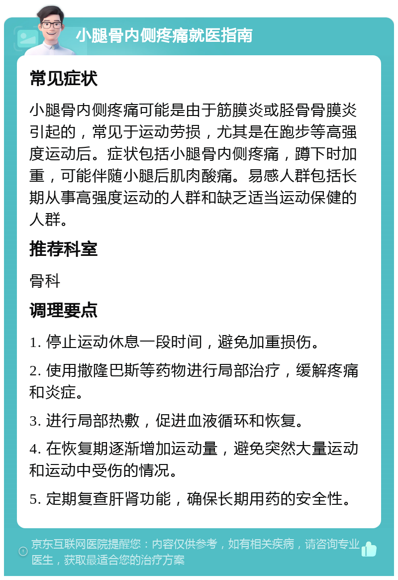 小腿骨内侧疼痛就医指南 常见症状 小腿骨内侧疼痛可能是由于筋膜炎或胫骨骨膜炎引起的，常见于运动劳损，尤其是在跑步等高强度运动后。症状包括小腿骨内侧疼痛，蹲下时加重，可能伴随小腿后肌肉酸痛。易感人群包括长期从事高强度运动的人群和缺乏适当运动保健的人群。 推荐科室 骨科 调理要点 1. 停止运动休息一段时间，避免加重损伤。 2. 使用撒隆巴斯等药物进行局部治疗，缓解疼痛和炎症。 3. 进行局部热敷，促进血液循环和恢复。 4. 在恢复期逐渐增加运动量，避免突然大量运动和运动中受伤的情况。 5. 定期复查肝肾功能，确保长期用药的安全性。