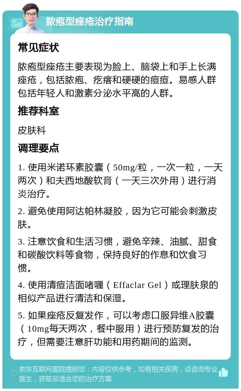 脓疱型痤疮治疗指南 常见症状 脓疱型痤疮主要表现为脸上、脑袋上和手上长满痤疮，包括脓疱、疙瘩和硬硬的痘痘。易感人群包括年轻人和激素分泌水平高的人群。 推荐科室 皮肤科 调理要点 1. 使用米诺环素胶囊（50mg/粒，一次一粒，一天两次）和夫西地酸软膏（一天三次外用）进行消炎治疗。 2. 避免使用阿达帕林凝胶，因为它可能会刺激皮肤。 3. 注意饮食和生活习惯，避免辛辣、油腻、甜食和碳酸饮料等食物，保持良好的作息和饮食习惯。 4. 使用清痘洁面啫喱（Effaclar Gel）或理肤泉的相似产品进行清洁和保湿。 5. 如果痤疮反复发作，可以考虑口服异维A胶囊（10mg每天两次，餐中服用）进行预防复发的治疗，但需要注意肝功能和用药期间的监测。