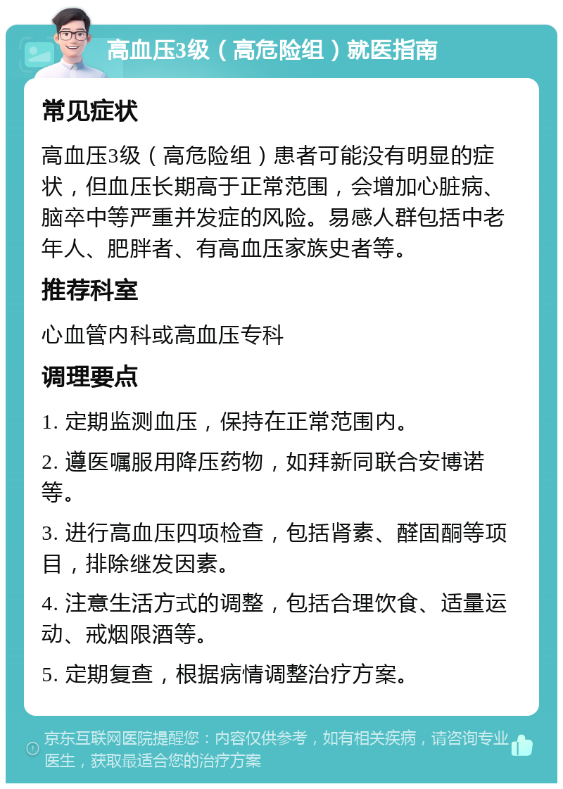 高血压3级（高危险组）就医指南 常见症状 高血压3级（高危险组）患者可能没有明显的症状，但血压长期高于正常范围，会增加心脏病、脑卒中等严重并发症的风险。易感人群包括中老年人、肥胖者、有高血压家族史者等。 推荐科室 心血管内科或高血压专科 调理要点 1. 定期监测血压，保持在正常范围内。 2. 遵医嘱服用降压药物，如拜新同联合安博诺等。 3. 进行高血压四项检查，包括肾素、醛固酮等项目，排除继发因素。 4. 注意生活方式的调整，包括合理饮食、适量运动、戒烟限酒等。 5. 定期复查，根据病情调整治疗方案。