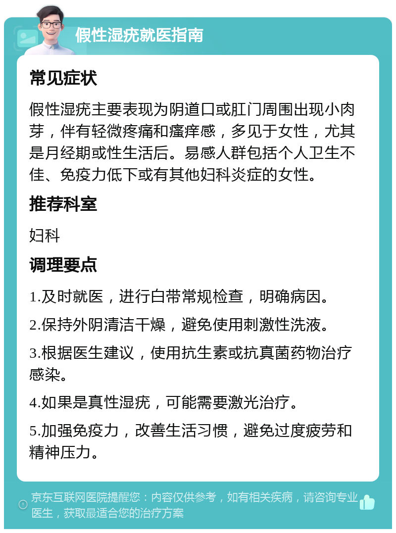 假性湿疣就医指南 常见症状 假性湿疣主要表现为阴道口或肛门周围出现小肉芽，伴有轻微疼痛和瘙痒感，多见于女性，尤其是月经期或性生活后。易感人群包括个人卫生不佳、免疫力低下或有其他妇科炎症的女性。 推荐科室 妇科 调理要点 1.及时就医，进行白带常规检查，明确病因。 2.保持外阴清洁干燥，避免使用刺激性洗液。 3.根据医生建议，使用抗生素或抗真菌药物治疗感染。 4.如果是真性湿疣，可能需要激光治疗。 5.加强免疫力，改善生活习惯，避免过度疲劳和精神压力。