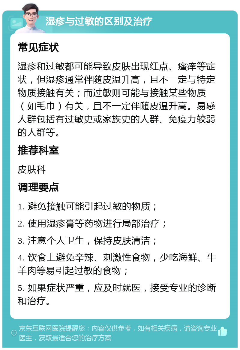 湿疹与过敏的区别及治疗 常见症状 湿疹和过敏都可能导致皮肤出现红点、瘙痒等症状，但湿疹通常伴随皮温升高，且不一定与特定物质接触有关；而过敏则可能与接触某些物质（如毛巾）有关，且不一定伴随皮温升高。易感人群包括有过敏史或家族史的人群、免疫力较弱的人群等。 推荐科室 皮肤科 调理要点 1. 避免接触可能引起过敏的物质； 2. 使用湿疹膏等药物进行局部治疗； 3. 注意个人卫生，保持皮肤清洁； 4. 饮食上避免辛辣、刺激性食物，少吃海鲜、牛羊肉等易引起过敏的食物； 5. 如果症状严重，应及时就医，接受专业的诊断和治疗。