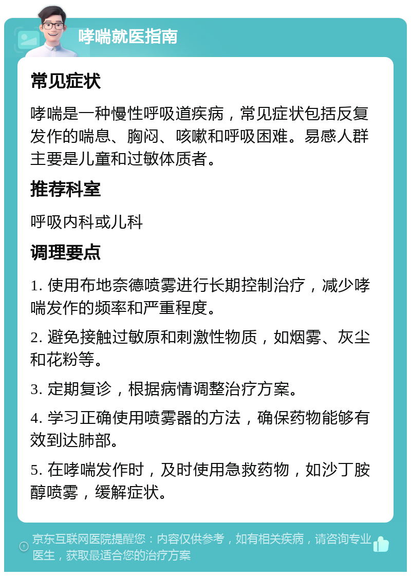 哮喘就医指南 常见症状 哮喘是一种慢性呼吸道疾病，常见症状包括反复发作的喘息、胸闷、咳嗽和呼吸困难。易感人群主要是儿童和过敏体质者。 推荐科室 呼吸内科或儿科 调理要点 1. 使用布地奈德喷雾进行长期控制治疗，减少哮喘发作的频率和严重程度。 2. 避免接触过敏原和刺激性物质，如烟雾、灰尘和花粉等。 3. 定期复诊，根据病情调整治疗方案。 4. 学习正确使用喷雾器的方法，确保药物能够有效到达肺部。 5. 在哮喘发作时，及时使用急救药物，如沙丁胺醇喷雾，缓解症状。