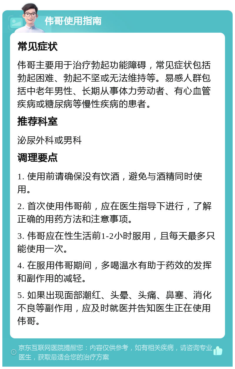 伟哥使用指南 常见症状 伟哥主要用于治疗勃起功能障碍，常见症状包括勃起困难、勃起不坚或无法维持等。易感人群包括中老年男性、长期从事体力劳动者、有心血管疾病或糖尿病等慢性疾病的患者。 推荐科室 泌尿外科或男科 调理要点 1. 使用前请确保没有饮酒，避免与酒精同时使用。 2. 首次使用伟哥前，应在医生指导下进行，了解正确的用药方法和注意事项。 3. 伟哥应在性生活前1-2小时服用，且每天最多只能使用一次。 4. 在服用伟哥期间，多喝温水有助于药效的发挥和副作用的减轻。 5. 如果出现面部潮红、头晕、头痛、鼻塞、消化不良等副作用，应及时就医并告知医生正在使用伟哥。