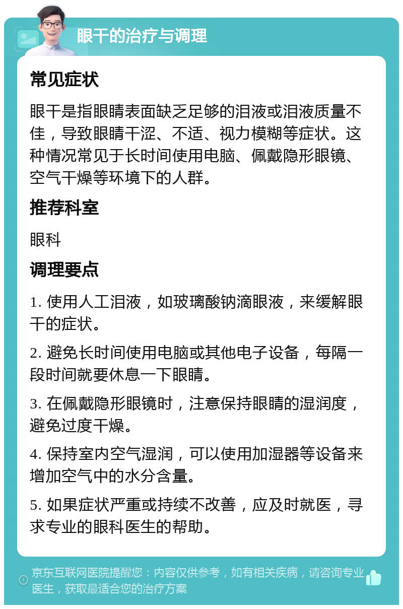 眼干的治疗与调理 常见症状 眼干是指眼睛表面缺乏足够的泪液或泪液质量不佳，导致眼睛干涩、不适、视力模糊等症状。这种情况常见于长时间使用电脑、佩戴隐形眼镜、空气干燥等环境下的人群。 推荐科室 眼科 调理要点 1. 使用人工泪液，如玻璃酸钠滴眼液，来缓解眼干的症状。 2. 避免长时间使用电脑或其他电子设备，每隔一段时间就要休息一下眼睛。 3. 在佩戴隐形眼镜时，注意保持眼睛的湿润度，避免过度干燥。 4. 保持室内空气湿润，可以使用加湿器等设备来增加空气中的水分含量。 5. 如果症状严重或持续不改善，应及时就医，寻求专业的眼科医生的帮助。