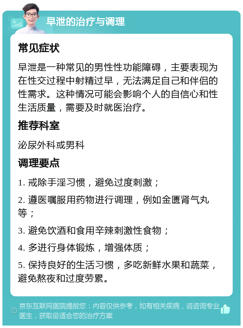 早泄的治疗与调理 常见症状 早泄是一种常见的男性性功能障碍，主要表现为在性交过程中射精过早，无法满足自己和伴侣的性需求。这种情况可能会影响个人的自信心和性生活质量，需要及时就医治疗。 推荐科室 泌尿外科或男科 调理要点 1. 戒除手淫习惯，避免过度刺激； 2. 遵医嘱服用药物进行调理，例如金匮肾气丸等； 3. 避免饮酒和食用辛辣刺激性食物； 4. 多进行身体锻炼，增强体质； 5. 保持良好的生活习惯，多吃新鲜水果和蔬菜，避免熬夜和过度劳累。